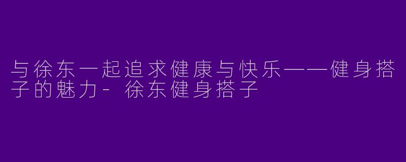 与徐东一起追求健康与快乐——健身搭子的魅力-徐东健身搭子