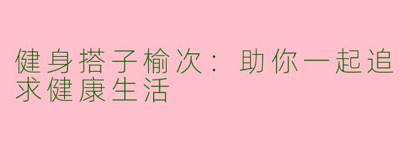 健身搭子榆次：助你一起追求健康生活