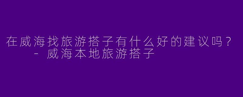 在威海找旅游搭子有什么好的建议吗？  