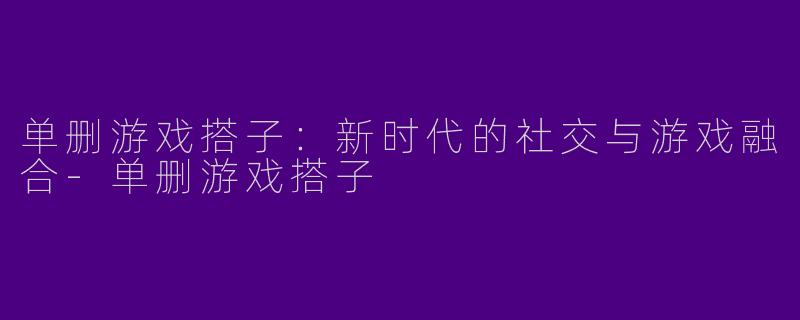 单删游戏搭子：新时代的社交与游戏融合-单删游戏搭子