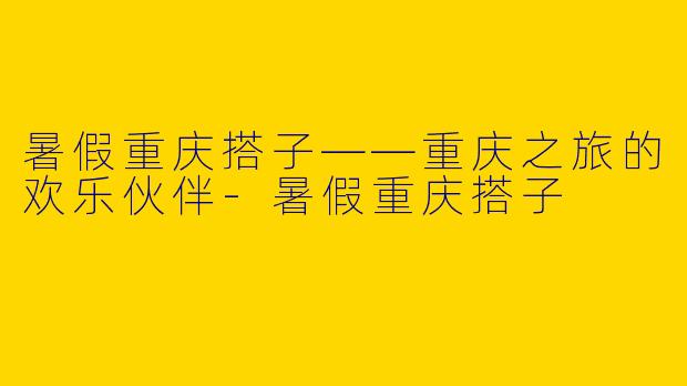 暑假重庆搭子——重庆之旅的欢乐伙伴-暑假重庆搭子