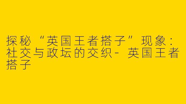 探秘“英国王者搭子”现象：社交与政坛的交织-英国王者搭子