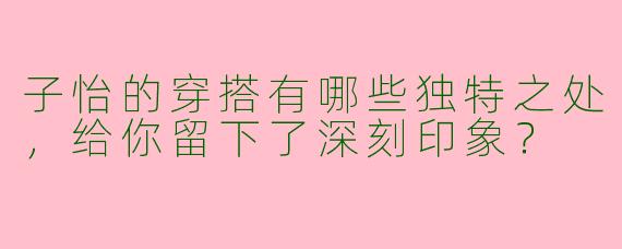 子怡的穿搭有哪些独特之处，给你留下了深刻印象？