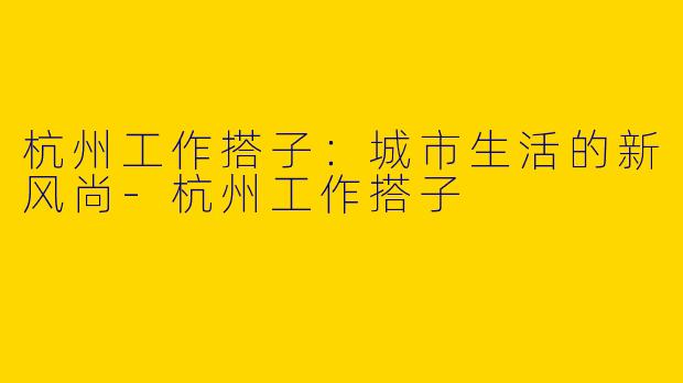 杭州工作搭子：城市生活的新风尚-杭州工作搭子
