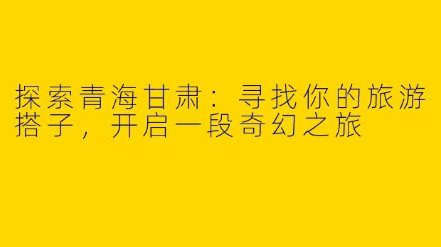探索青海甘肃：寻找你的旅游搭子，开启一段奇幻之旅