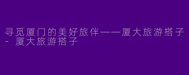 寻觅厦门的美好旅伴——厦大旅游搭子