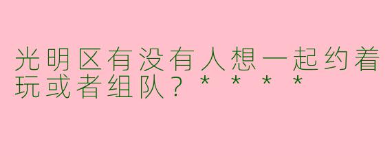 光明区有没有人想一起约着玩或者组队？****