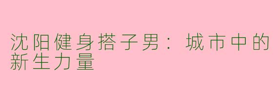 沈阳健身搭子男：城市中的新生力量