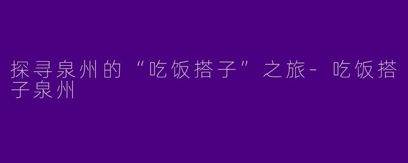 探寻泉州的“吃饭搭子”之旅-吃饭搭子泉州