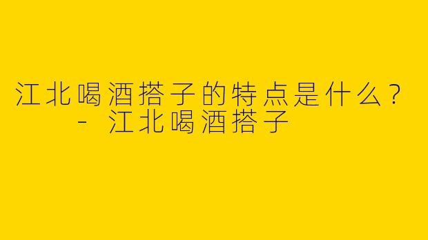 江北喝酒搭子的特点是什么？  -江北喝酒搭子