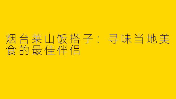 烟台莱山饭搭子：寻味当地美食的最佳伴侣