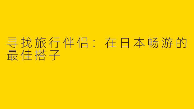 寻找旅行伴侣：在日本畅游的最佳搭子