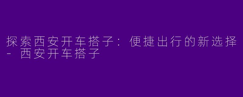 探索西安开车搭子：便捷出行的新选择-西安开车搭子