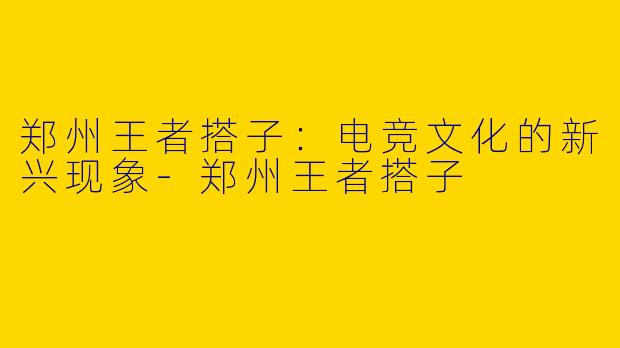郑州王者搭子:电竞文化的新兴现象