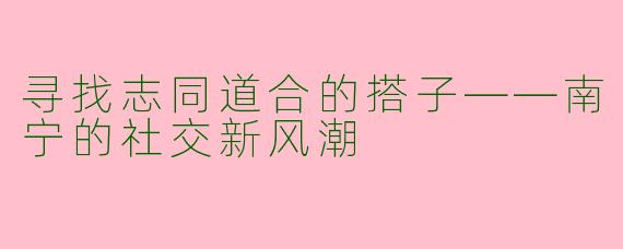 寻找志同道合的搭子——南宁的社交新风潮