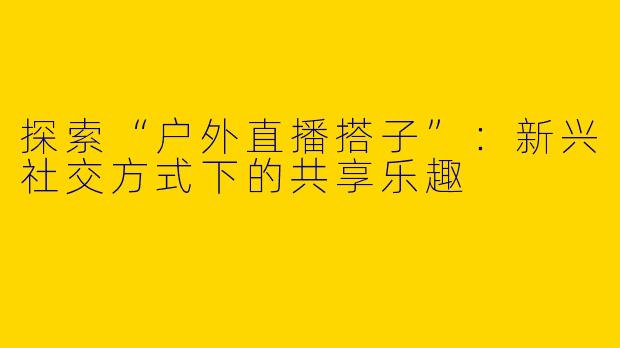 探索“户外直播搭子”:新兴社交方式下的共享乐趣