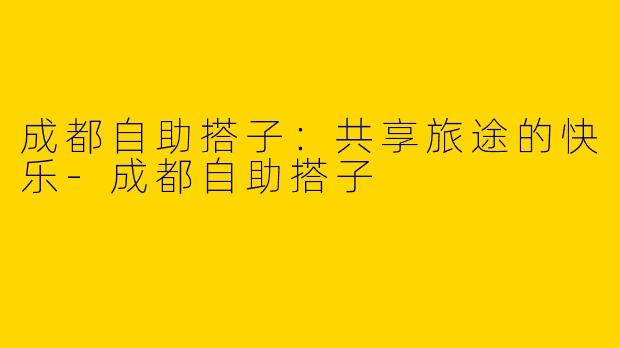 成都自助搭子：共享旅途的快乐-成都自助搭子