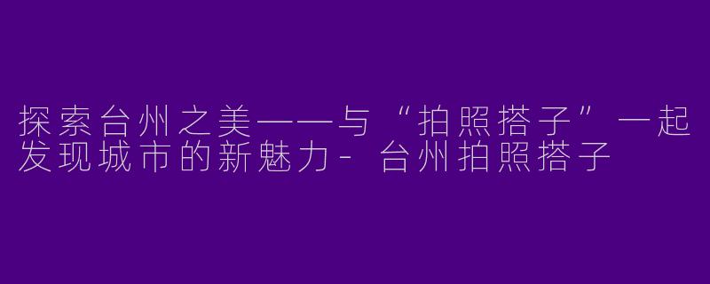 探索台州之美——与“拍照搭子”一起发现城市的新魅力-台州拍照搭子