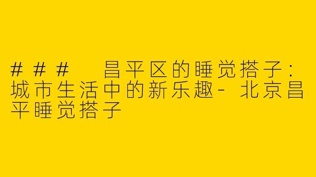 ### 昌平区的睡觉搭子：城市生活中的新乐趣-北京昌平睡觉搭子