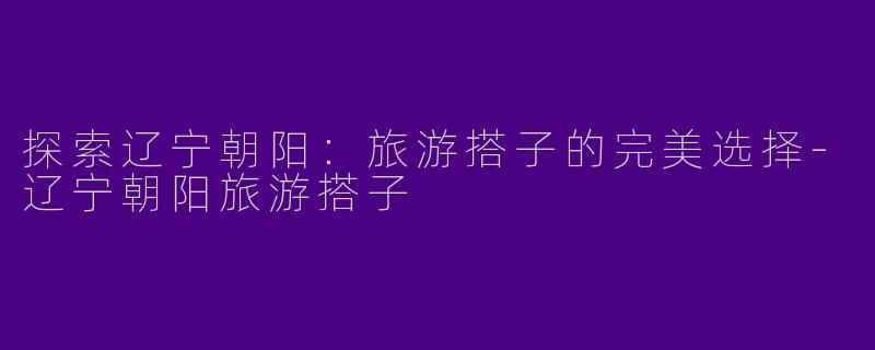 探索辽宁朝阳：旅游搭子的完美选择