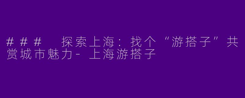 ### 探索上海：找个“游搭子”共赏城市魅力-上海游搭子