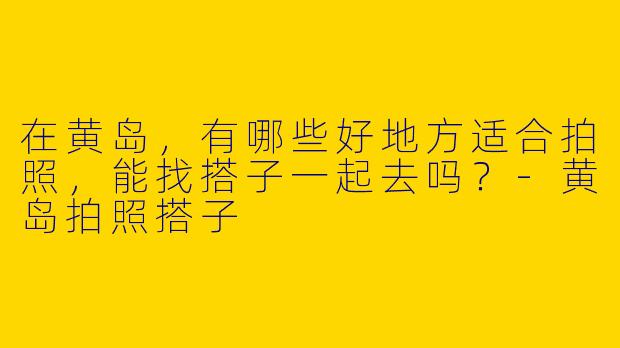 在黄岛，有哪些好地方适合拍照，能找搭子一起去吗？