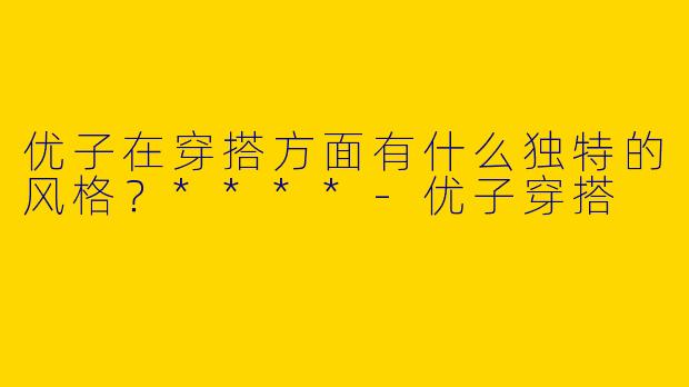 优子在穿搭方面有什么独特的风格？****