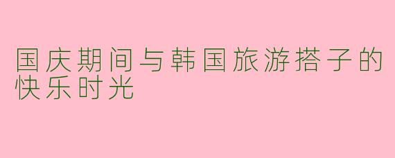 国庆期间与韩国旅游搭子的快乐时光