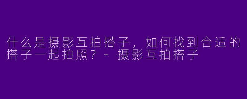 什么是摄影互拍搭子,如何找到合适的搭子一起拍照?