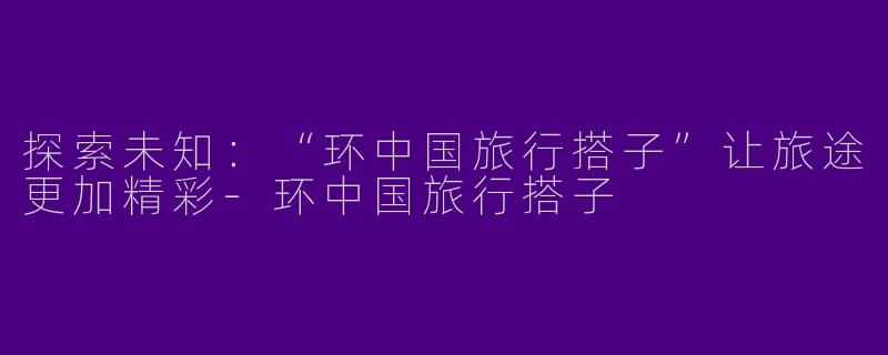 探索未知:“环中国旅行搭子”让旅途更加精彩