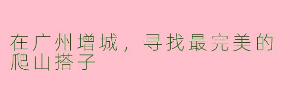在广州增城，寻找最完美的爬山搭子