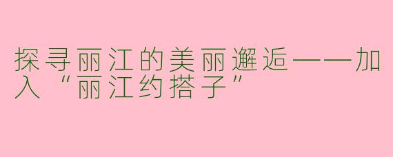 探寻丽江的美丽邂逅——加入“丽江约搭子”
