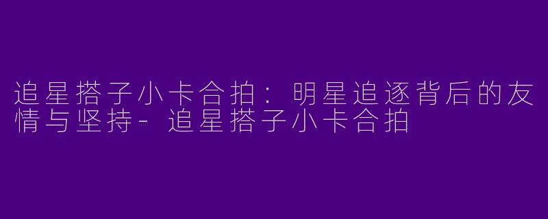 追星搭子小卡合拍：明星追逐背后的友情与坚持-追星搭子小卡合拍
