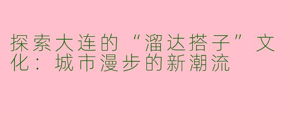 探索大连的“溜达搭子”文化：城市漫步的新潮流
