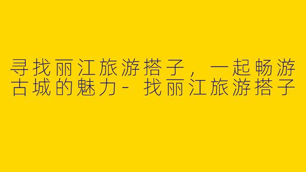 寻找丽江旅游搭子，一起畅游古城的魅力-找丽江旅游搭子