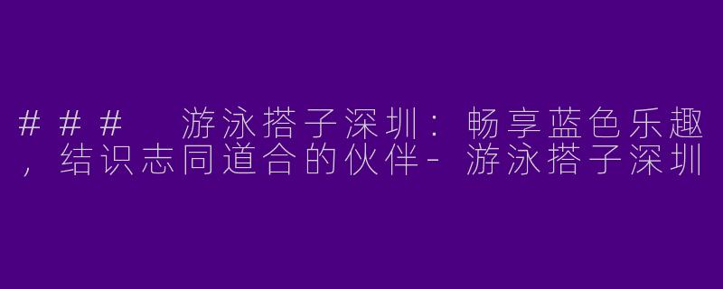 ### 游泳搭子深圳：畅享蓝色乐趣，结识志同道合的伙伴-游泳搭子深圳