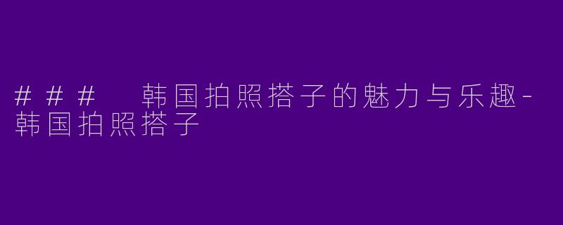 ### 韩国拍照搭子的魅力与乐趣-韩国拍照搭子