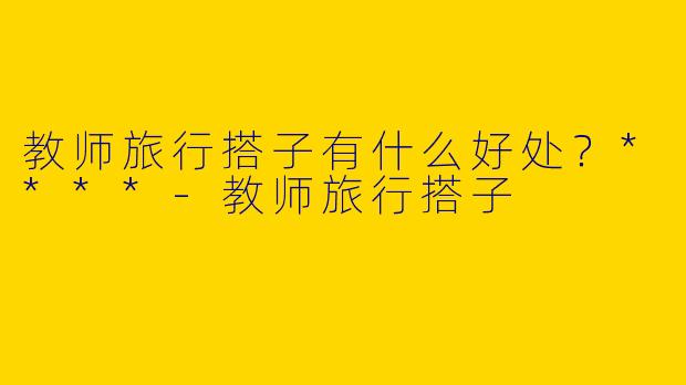教师旅行搭子有什么好处?****