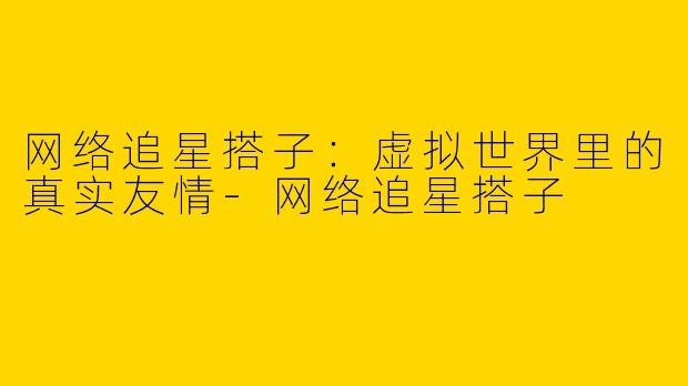 网络追星搭子：虚拟世界里的真实友情-网络追星搭子