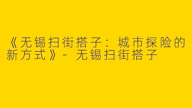 《无锡扫街搭子：城市探险的新方式》-无锡扫街搭子