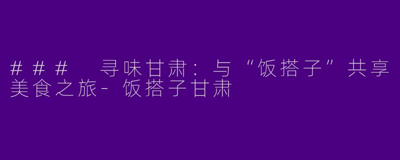 ### 寻味甘肃：与“饭搭子”共享美食之旅-饭搭子甘肃