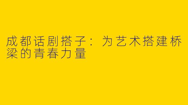 成都话剧搭子：为艺术搭建桥梁的青春力量