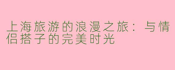 上海旅游的浪漫之旅:与情侣搭子的完美时光