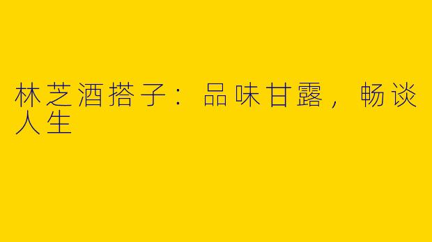 林芝酒搭子：品味甘露，畅谈人生