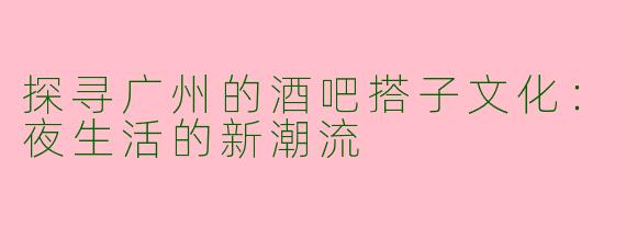 探寻广州的酒吧搭子文化：夜生活的新潮流