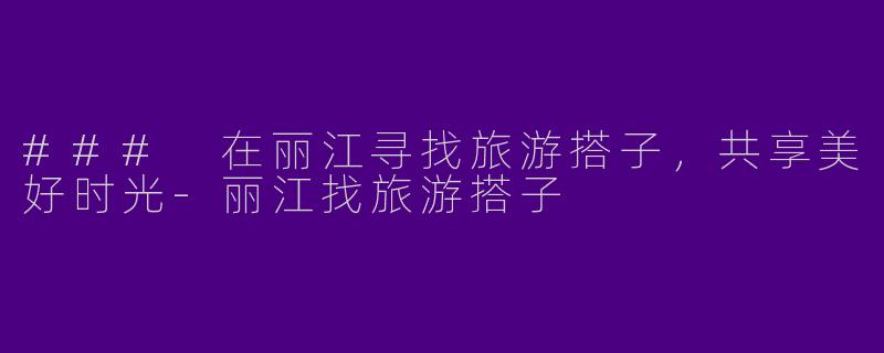 ### 在丽江寻找旅游搭子，共享美好时光
