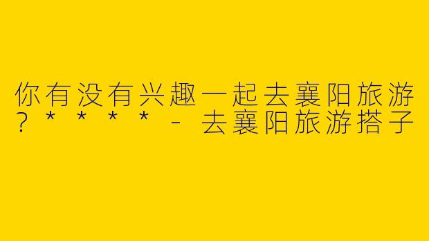 你有没有兴趣一起去襄阳旅游?****