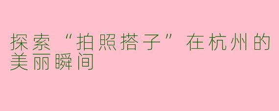 探索“拍照搭子”在杭州的美丽瞬间