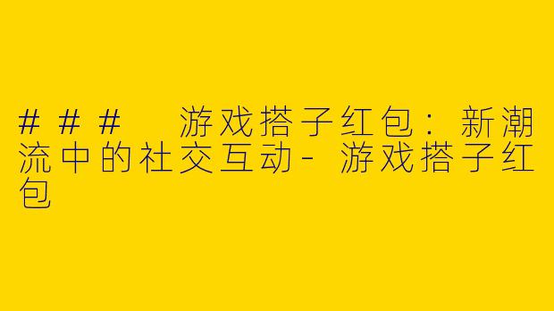 ### 游戏搭子红包：新潮流中的社交互动-游戏搭子红包