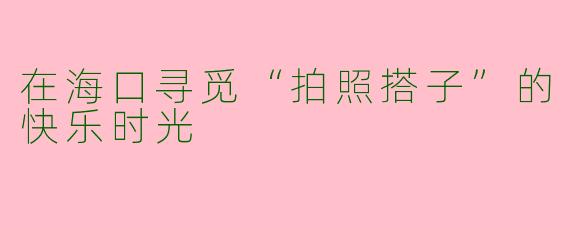 在海口寻觅“拍照搭子”的快乐时光
